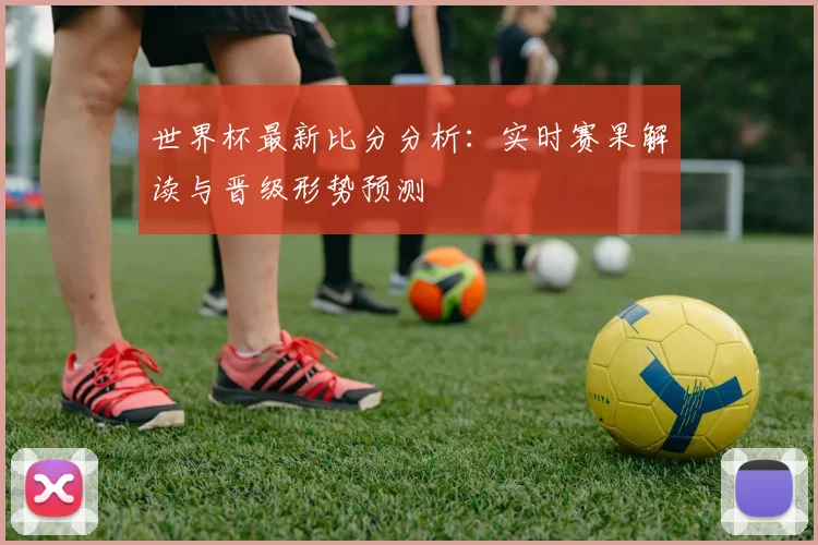 世界杯最新比分分析：实时赛果解读与晋级形势预测