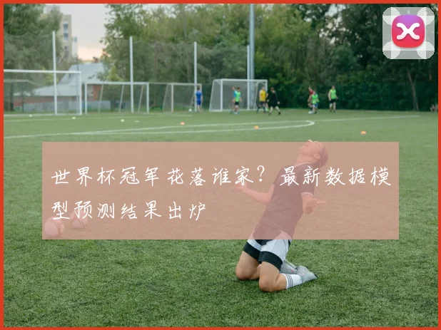 世界杯冠军花落谁家？最新数据模型预测结果出炉