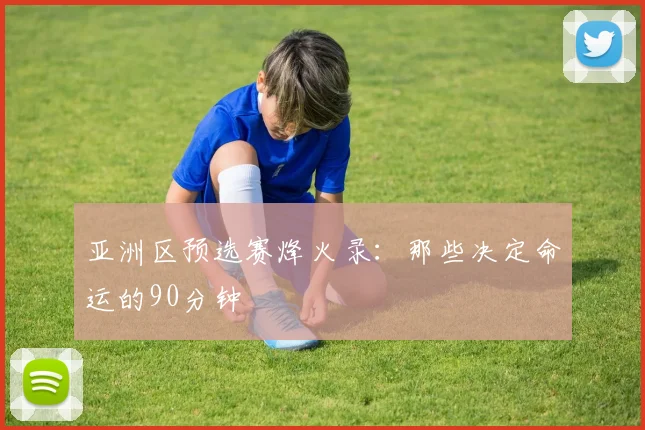 亚洲区预选赛烽火录：那些决定命运的90分钟