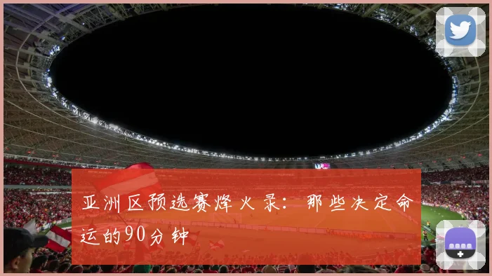 亚洲区预选赛烽火录：那些决定命运的90分钟