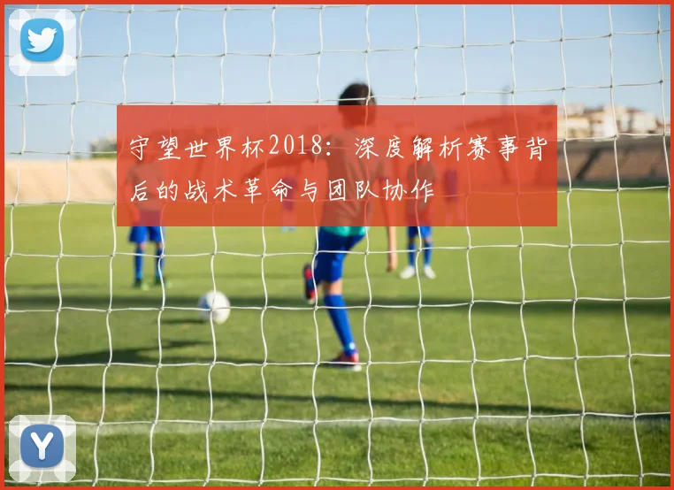 守望世界杯2018：深度解析赛事背后的战术革命与团队协作