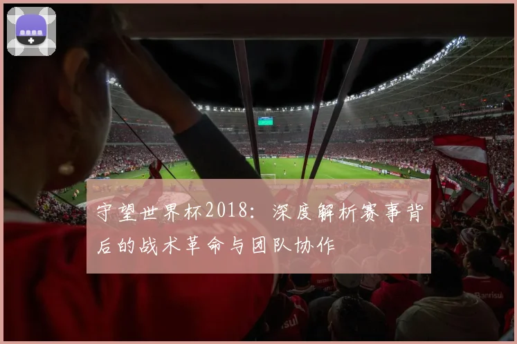 守望世界杯2018：深度解析赛事背后的战术革命与团队协作