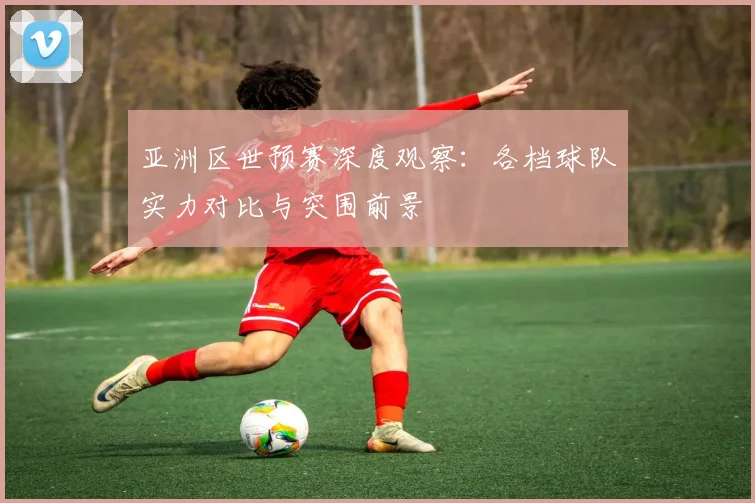 亚洲区世预赛深度观察：各档球队实力对比与突围前景