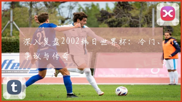 深入复盘2002韩日世界杯：冷门、争议与传奇