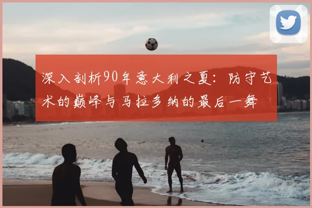 深入剖析90年意大利之夏：防守艺术的巅峰与马拉多纳的最后一舞