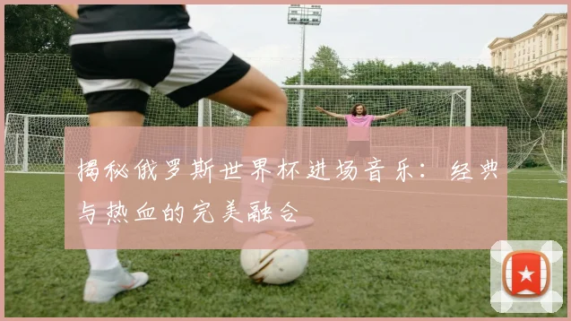 揭秘俄罗斯世界杯进场音乐：经典与热血的完美融合
