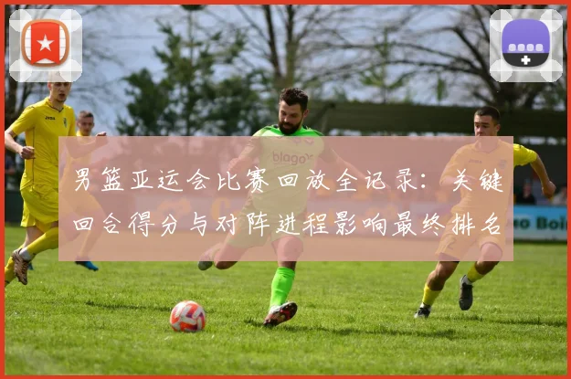 男篮亚运会比赛回放全记录：关键回合得分与对阵进程影响最终排名