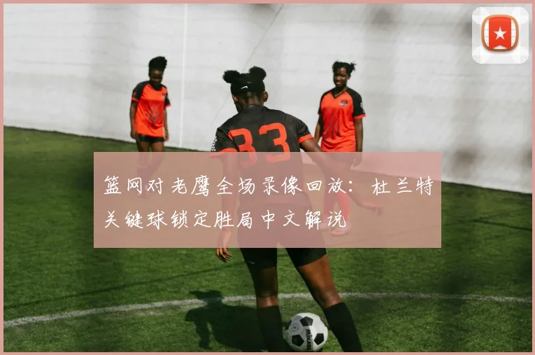篮网对老鹰全场录像回放:杜兰特关键球锁定胜局中文解说