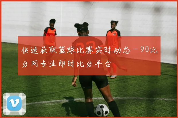 快速获取篮球比赛实时动态 - 90比分网专业即时比分平台