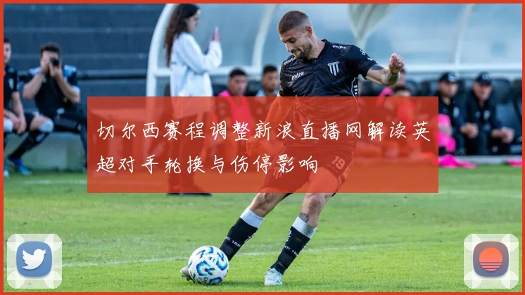 切尔西赛程调整新浪直播网解读英超对手轮换与伤停影响