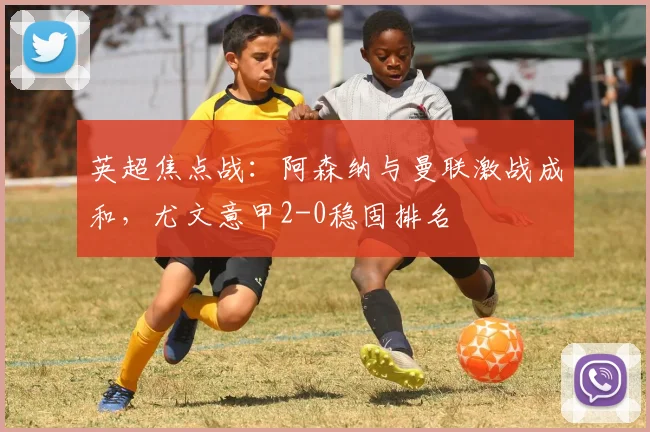 英超焦点战：阿森纳与曼联激战成和，尤文意甲2-0稳固排名