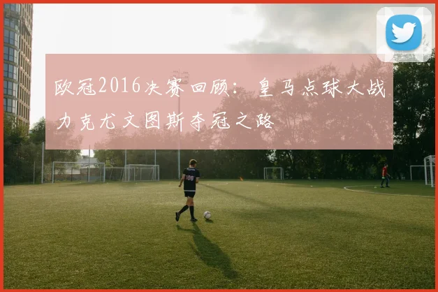 欧冠2016决赛回顾：皇马点球大战力克尤文图斯夺冠之路