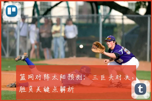 篮网对阵太阳预测:三巨头对决,胜负关键点解析
