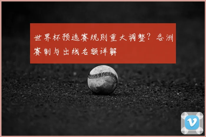 世界杯预选赛规则重大调整？各洲赛制与出线名额详解