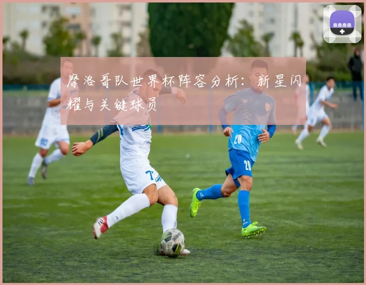 摩洛哥队世界杯阵容分析：新星闪耀与关键球员