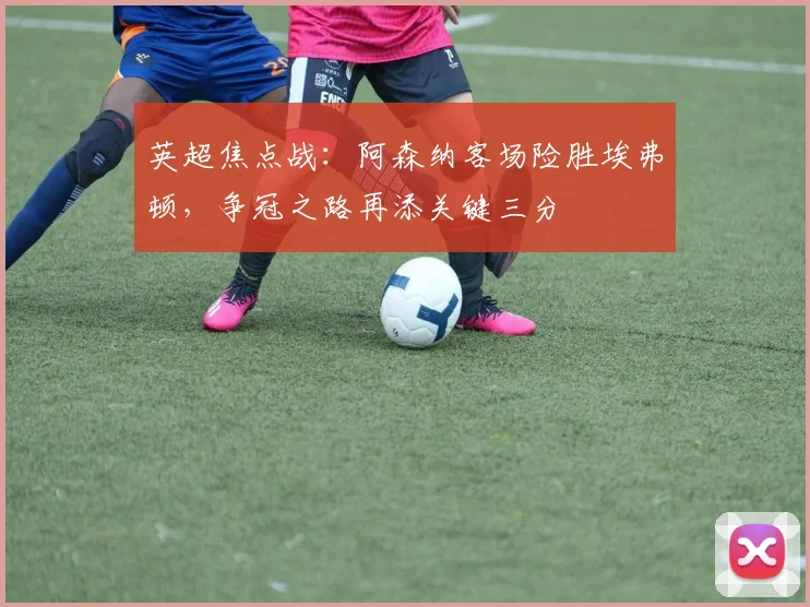 英超焦点战：阿森纳客场险胜埃弗顿，争冠之路再添关键三分