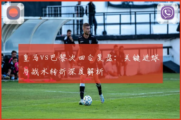 皇马vs巴黎次回合复盘：关键进球与战术转折深度解析